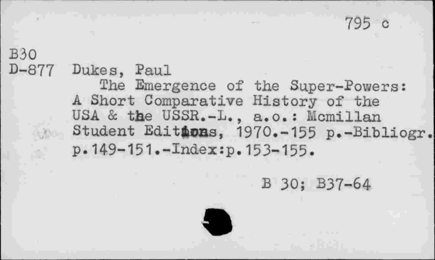 ﻿795 c
B30
0-877 Dukes, Paul
The Emergence of the Super-Powers: A Short Comparative History of the USA & the USSR.-L., a.o.: Mcmillan Student Editions, 1970.-155 p.-Bibliogr.
p.149-151.-Indexxp.153-155.
B 30; B37-64